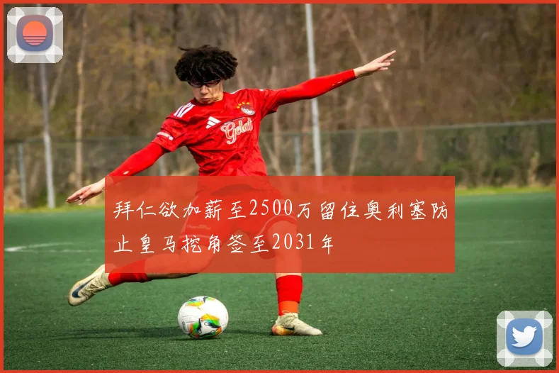 拜仁欲加薪至2500万留住奥利塞防止皇马挖角签至2031年