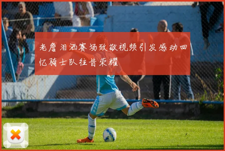 老詹泪洒赛场致敬视频引发感动回忆骑士队往昔荣耀