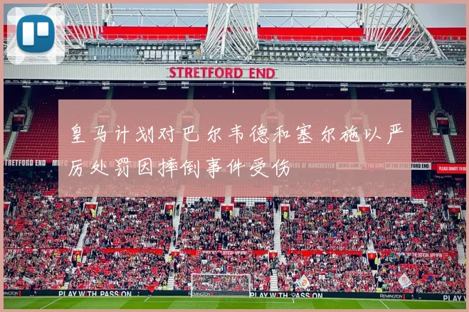皇马计划对巴尔韦德和塞尔施以严厉处罚因摔倒事件受伤