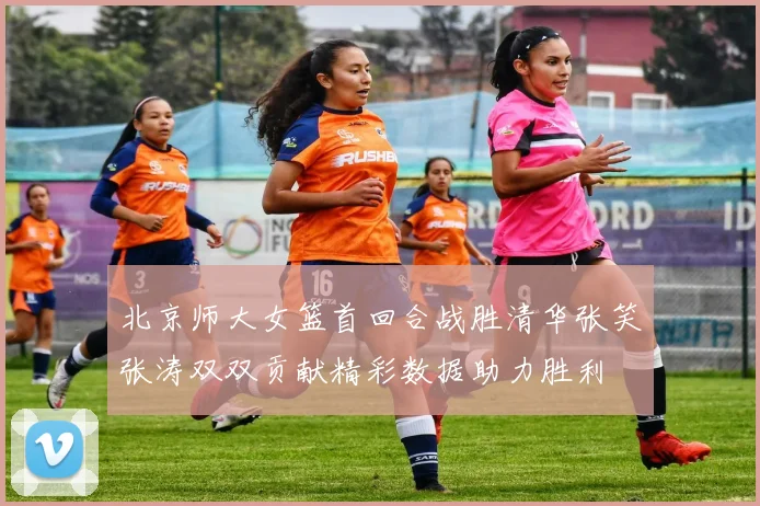 北京师大女篮首回合战胜清华张笑张涛双双贡献精彩数据助力胜利