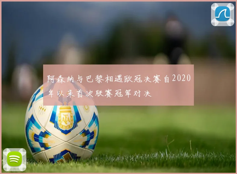 阿森纳与巴黎相遇欧冠决赛自2020年以来首次联赛冠军对决