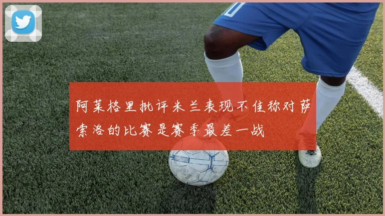阿莱格里批评米兰表现不佳称对萨索洛的比赛是赛季最差一战