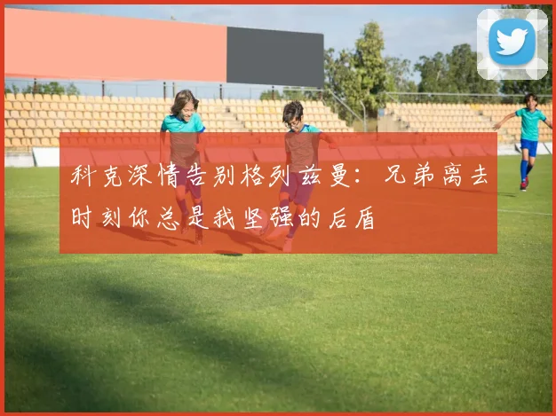 科克深情告别格列兹曼：兄弟离去时刻你总是我坚强的后盾