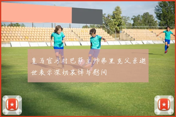 皇马官方对巴萨主帅弗里克父亲逝世表示深切哀悼与慰问