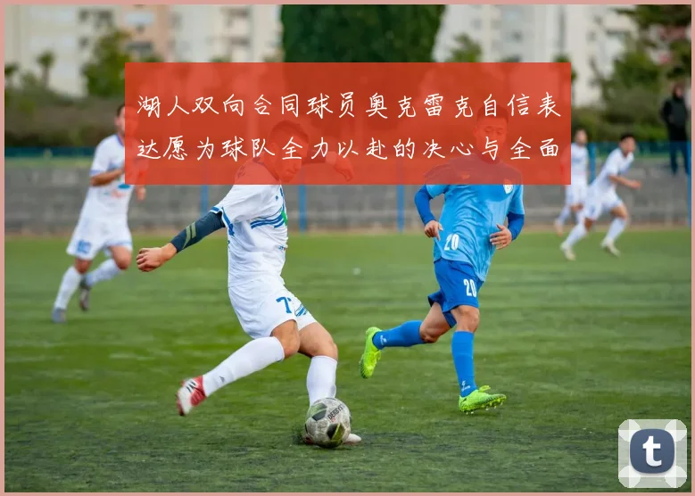 湖人双向合同球员奥克雷克自信表达愿为球队全力以赴的决心与全面能力