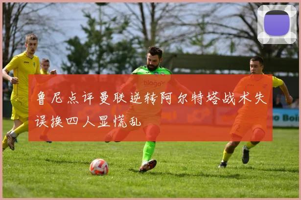 鲁尼点评曼联逆转阿尔特塔战术失误换四人显慌乱