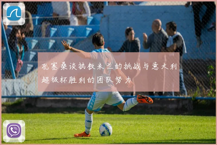 孔塞桑谈执教米兰的挑战与意大利超级杯胜利的团队努力