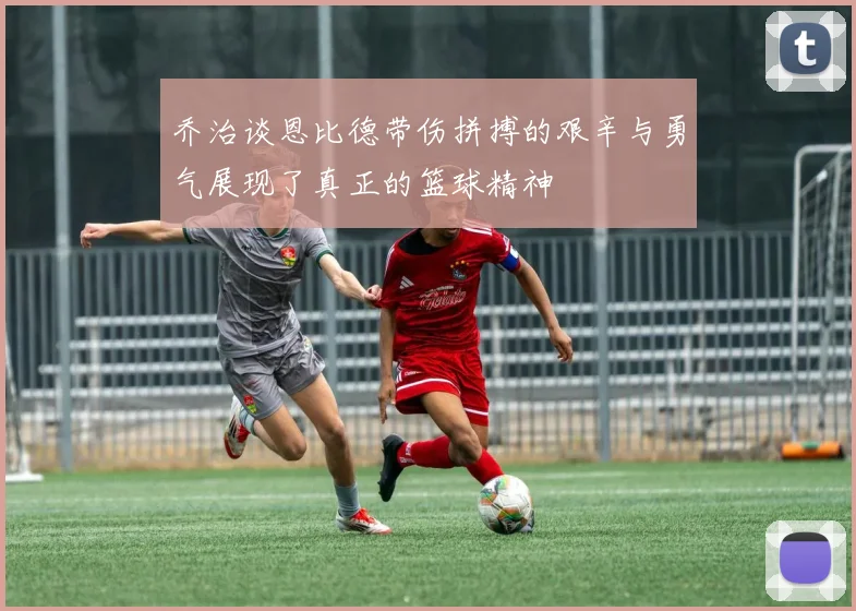 乔治谈恩比德带伤拼搏的艰辛与勇气展现了真正的篮球精神