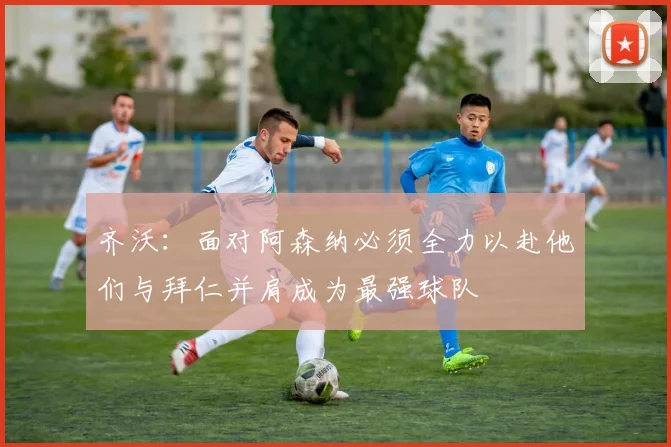 齐沃：面对阿森纳必须全力以赴他们与拜仁并肩成为最强球队