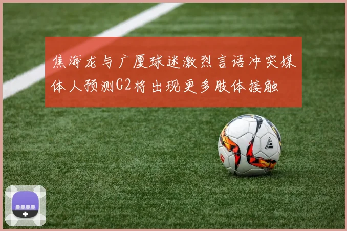 焦海龙与广厦球迷激烈言语冲突媒体人预测G2将出现更多肢体接触